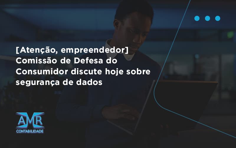 Etencao Empreendedor Comissao De Defesa Do Consumidor Discute Hoje Sobre Seguranca De Dados Amr - Contabilidade em Nova Iguaçu - RJ | AMR Contabilidade